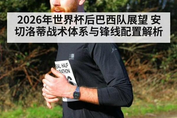 2026年世界杯后巴西队展望 安切洛蒂战术体系与锋线配置解析